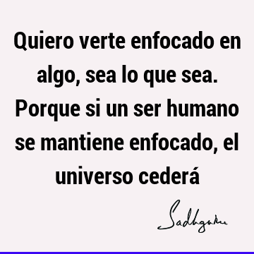 Quiero verte enfocado en algo, sea lo que sea. Porque si un ser humano se mantiene enfocado, el universo cederá