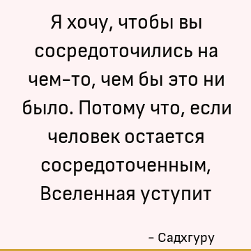 Я хочу, чтобы вы сосредоточились на чем-то, чем бы это ни было. Потому что, если человек остается сосредоточенным, Вселенная уступит