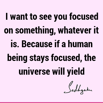 I want to see you focused on something, whatever it is. Because if a human being stays focused, the universe will