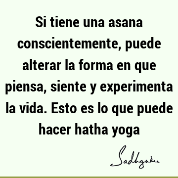 Si tiene una asana conscientemente, puede alterar la forma en que piensa, siente y experimenta la vida. Esto es lo que puede hacer hatha