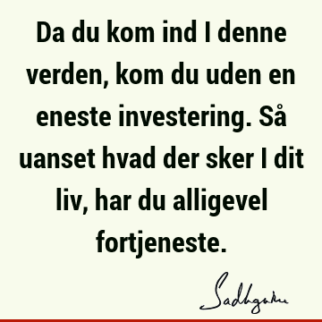 Da du kom ind i denne verden, kom du uden en eneste investering. Så uanset hvad der sker i dit liv, har du alligevel