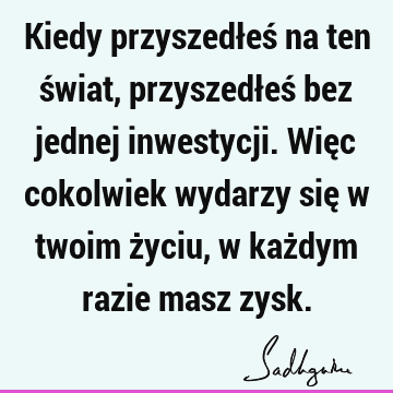 Kiedy przyszedłeś na ten świat, przyszedłeś bez jednej inwestycji. Więc cokolwiek wydarzy się w twoim życiu, w każdym razie masz