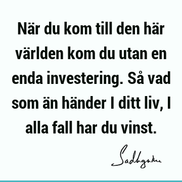 När du kom till den här världen kom du utan en enda investering. Så vad som än händer i ditt liv, i alla fall har du