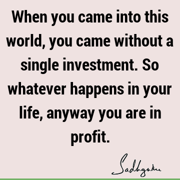 When you came into this world, you came without a single investment. So whatever happens in your life, anyway you are in
