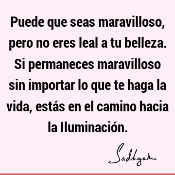 Puede que seas maravilloso, pero no eres leal a tu belleza. Si permaneces maravilloso sin importar lo que te haga la vida, estás en el camino hacia la I