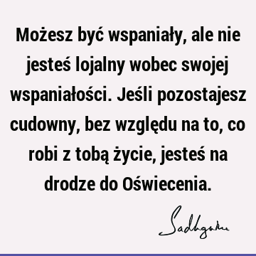 Możesz być wspaniały, ale nie jesteś lojalny wobec swojej wspaniałości. Jeśli pozostajesz cudowny, bez względu na to, co robi z tobą życie, jesteś na drodze do