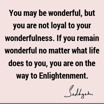 You may be wonderful, but you are not loyal to your wonderfulness. If you remain wonderful no matter what life does to you, you are on the way to E