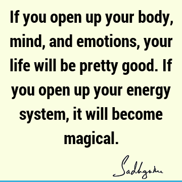 If you open up your body, mind, and emotions, your life will be pretty good. If you open up your energy system, it will become