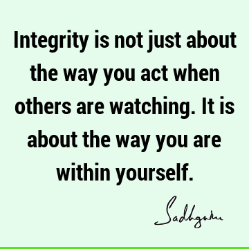 Integrity is not just about the way you act when others are watching. It is about the way you are within