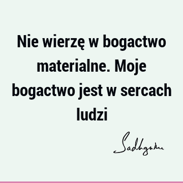 Nie wierzę w bogactwo materialne. Moje bogactwo jest w sercach