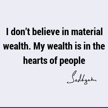 I don’t believe in material wealth. My wealth is in the hearts of