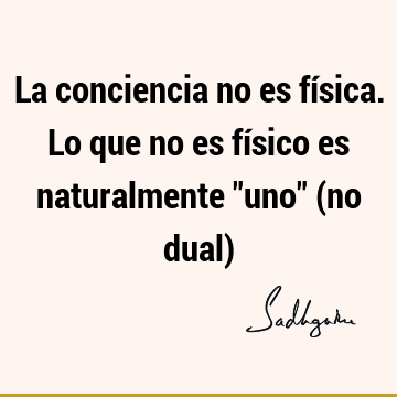 La conciencia no es física. Lo que no es físico es naturalmente "uno" (no dual)