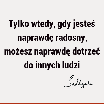 Tylko wtedy, gdy jesteś naprawdę radosny, możesz naprawdę dotrzeć do innych