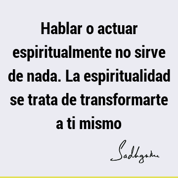 Hablar o actuar espiritualmente no sirve de nada. La espiritualidad se trata de transformarte a ti