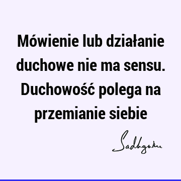 Mówienie lub działanie duchowe nie ma sensu. Duchowość polega na przemianie