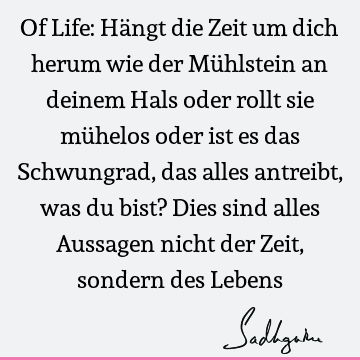 Of Life: Hängt die Zeit um dich herum wie der Mühlstein an deinem Hals oder rollt sie mühelos oder ist es das Schwungrad, das alles antreibt, was du bist? Dies