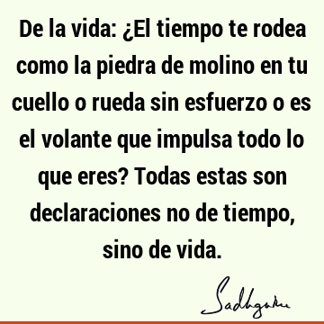 De la vida: ¿El tiempo te rodea como la piedra de molino en tu cuello o rueda sin esfuerzo o es el volante que impulsa todo lo que eres? Todas estas son