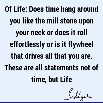 Of Life: Does time hang around you like the mill stone upon your neck or does it roll effortlessly or is it flywheel that drives all that you are. These are