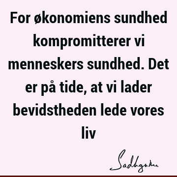 For økonomiens sundhed kompromitterer vi menneskers sundhed. Det er på tide, at vi lader bevidstheden lede vores