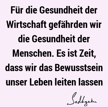 Für die Gesundheit der Wirtschaft gefährden wir die Gesundheit der Menschen. Es ist Zeit, dass wir das Bewusstsein unser Leben leiten