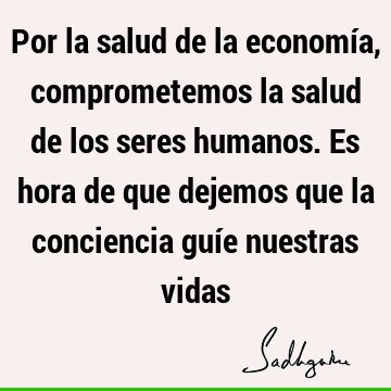 Por la salud de la economía, comprometemos la salud de los seres humanos. Es hora de que dejemos que la conciencia guíe nuestras