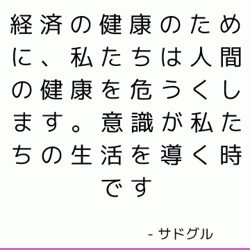 経済の健康のために、私たちは人間の健康を危うくします。 意識が私たちの生活を導く時です