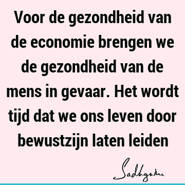 Voor de gezondheid van de economie brengen we de gezondheid van de mens in gevaar. Het wordt tijd dat we ons leven door bewustzijn laten