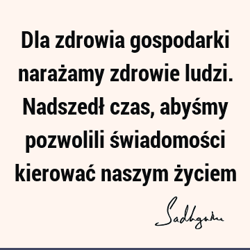 Dla zdrowia gospodarki narażamy zdrowie ludzi. Nadszedł czas, abyśmy pozwolili świadomości kierować naszym ż