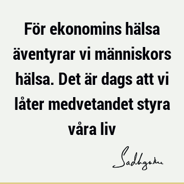 För ekonomins hälsa äventyrar vi människors hälsa. Det är dags att vi låter medvetandet styra våra