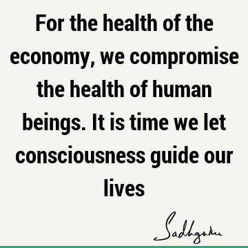 For the health of the economy, we compromise the health of human beings. It is time we let consciousness guide our