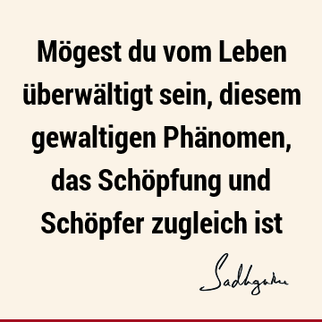 Mögest du vom Leben überwältigt sein, diesem gewaltigen Phänomen, das Schöpfung und Schöpfer zugleich