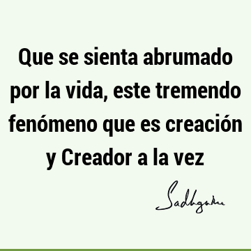 Que se sienta abrumado por la vida, este tremendo fenómeno que es creación y Creador a la