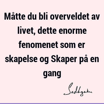 Måtte du bli overveldet av livet, dette enorme fenomenet som er skapelse og Skaper på en