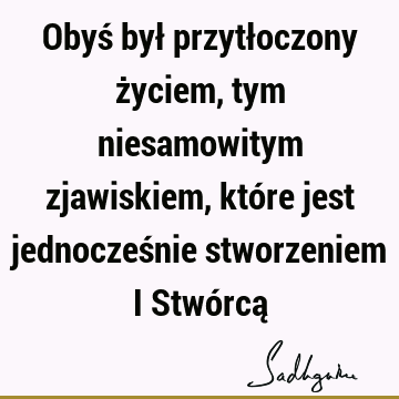 Obyś był przytłoczony życiem, tym niesamowitym zjawiskiem, które jest jednocześnie stworzeniem i Stwórcą