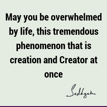 May you be overwhelmed by life, this tremendous phenomenon that is creation and Creator at