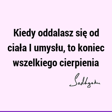 Kiedy oddalasz się od ciała i umysłu, to koniec wszelkiego