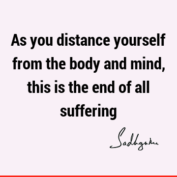 As you distance yourself from the body and mind, this is the end of all
