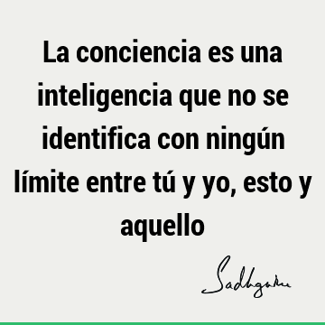 La conciencia es una inteligencia que no se identifica con ningún límite entre tú y yo, esto y