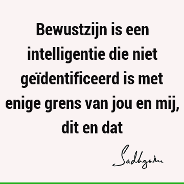 Bewustzijn is een intelligentie die niet geïdentificeerd is met enige grens van jou en mij, dit en