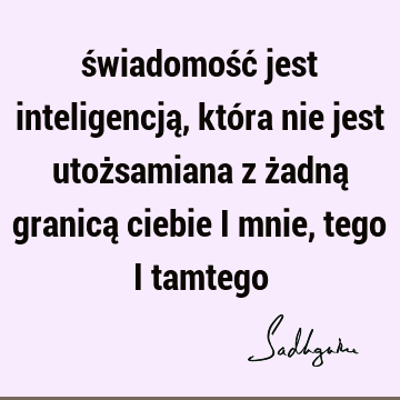 świadomość jest inteligencją, która nie jest utożsamiana z żadną granicą ciebie i mnie, tego i