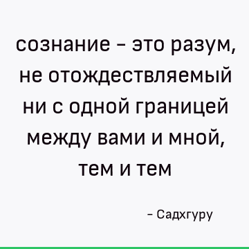 сознание - это разум, не отождествляемый ни с одной границей между вами и мной, тем и тем