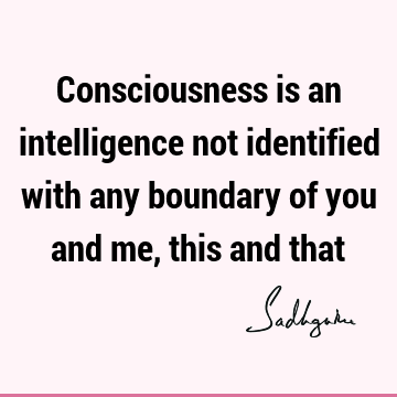 Consciousness is an intelligence not identified with any boundary of you and me, this and