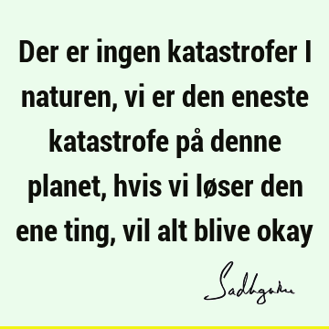 Der er ingen katastrofer i naturen, vi er den eneste katastrofe på denne planet, hvis vi løser den ene ting, vil alt blive