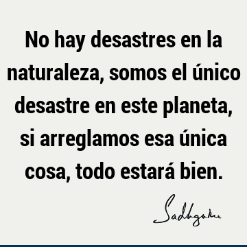 No hay desastres en la naturaleza, somos el único desastre en este planeta, si arreglamos esa única cosa, todo estará