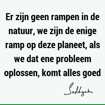 Er zijn geen rampen in de natuur, we zijn de enige ramp op deze planeet, als we dat ene probleem oplossen, komt alles