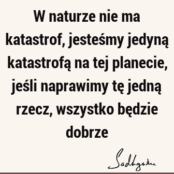 W naturze nie ma katastrof, jesteśmy jedyną katastrofą na tej planecie, jeśli naprawimy tę jedną rzecz, wszystko będzie