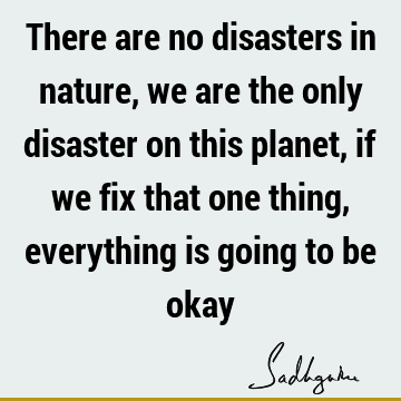 There are no disasters in nature, we are the only disaster on this planet, if we fix that one thing, everything is going to be