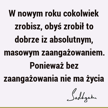 W nowym roku cokolwiek zrobisz, obyś zrobił to dobrze iz absolutnym, masowym zaangażowaniem. Ponieważ bez zaangażowania nie ma ż