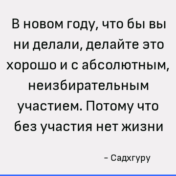 В новом году, что бы вы ни делали, делайте это хорошо и с абсолютным, неизбирательным участием. Потому что без участия нет жизни