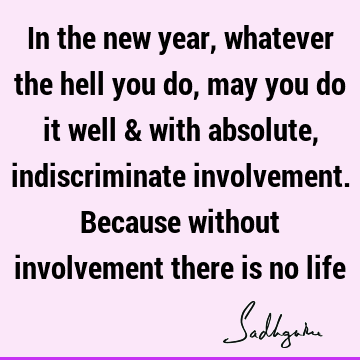 In the new year, whatever the hell you do, may you do it well & with absolute, indiscriminate involvement. Because without involvement there is no
